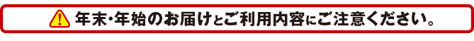 年末・年始のお届けとご利用内容にご注意ください。