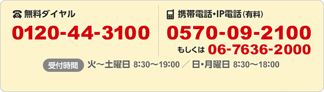 無料ダイヤル 0120-44-3100/携帯電話・IP電話(有料) 0570-09-2100 もしくは06-7636-2000/受付時間 火~土曜日 8:30~19:00 / 日・月曜日 8:30~18:00