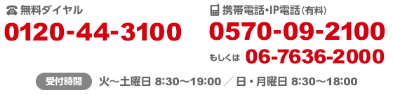 固定電話・公衆電話(無料) 0120-44-3100/携帯電話・IP電話(有料) 0570-09-2100 もしくは06-7636-2000/受付時間 火~土曜日 8:30~19:00 / 日・月曜日 8:30~18:00