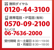 無料ダイヤル 0120-44-3100/携帯電話・IP電話(有料)0570-09-2100もしくは06-7636-2000/受付時間 火~土曜日 8:30~19:00 日・月曜日 8:30~18:00