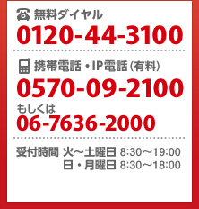 無料ダイヤル 0120-44-3100/携帯電話・IP電話(有料)0570-09-2100もしくは06-7636-2000/受付時間 火~土曜日 8:30~19:00 日・月曜日 8:30~18:00